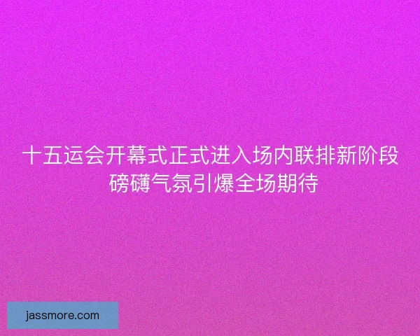 十五运会开幕式正式进入场内联排新阶段 磅礴气氛引爆全场期待