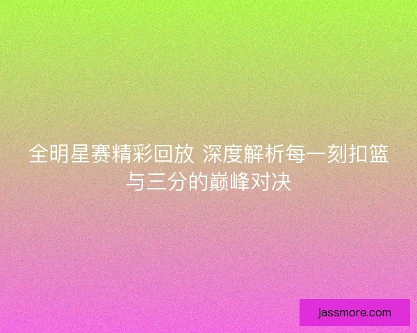 全明星赛精彩回放 深度解析每一刻扣篮与三分的巅峰对决